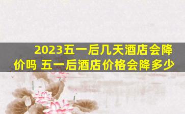 2023五一后几天酒店会降价吗 五一后酒店价格会降多少